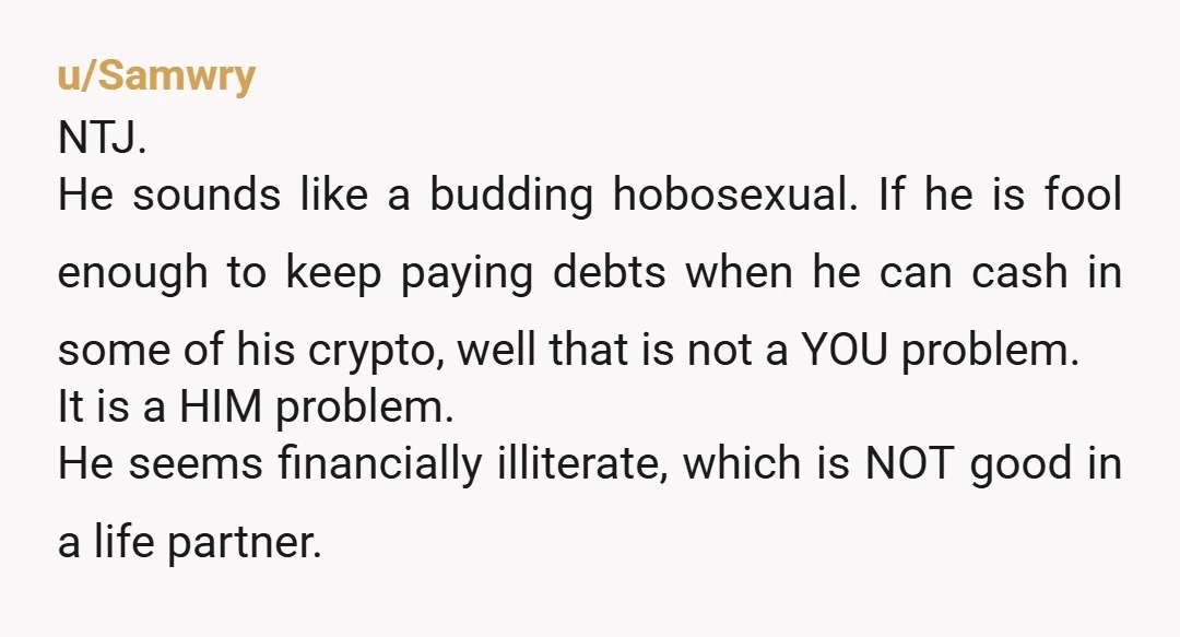 u/Samwry NTJ. He sounds like a budding hobosexual. If he is fool enough to keep paying debts when he can cash in some of his crypto, well that is not...