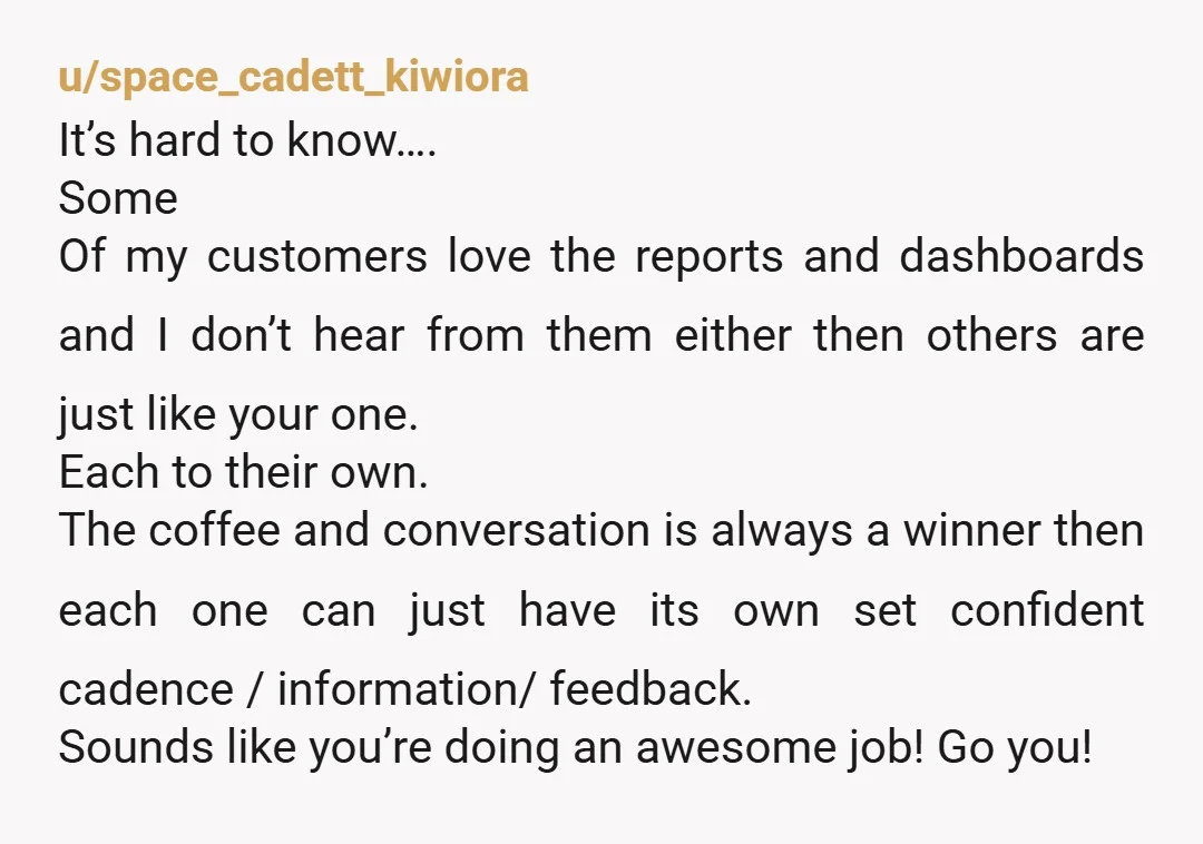 u/space_cadett_kiwiora It’s hard to know…. Some Of my customers love the reports and dashboards and I don’t hear from them either then others are just like your one. Each to...