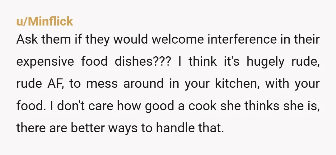 u/Minflick Ask them if they would welcome interference in their expensive food dishes??? I think it's hugely rude, rude AF, to mess around in your kitchen, with your food. I...