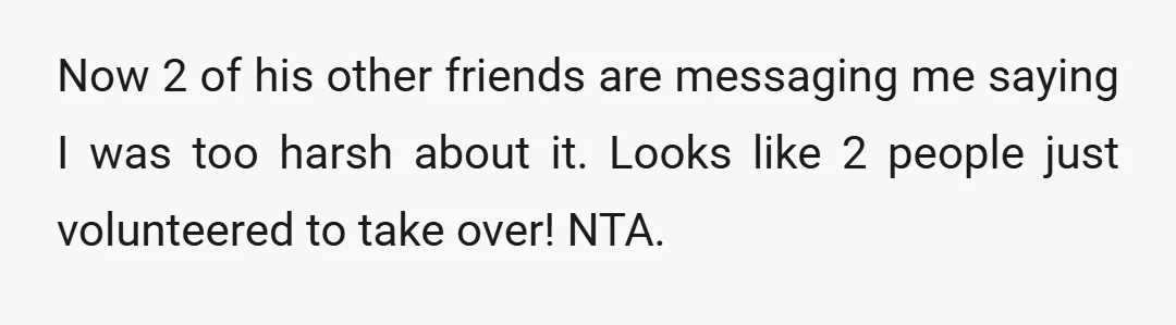 Now 2 of his other friends are messaging me saying I was too harsh about it. Looks like 2 people just volunteered to take over! NTA.