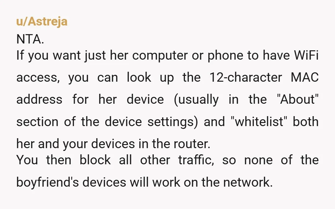 u/Astreja NTA. If you want just her computer or phone to have WiFi access, you can look up the 12-character MAC address for her device (usually in the "About" section...