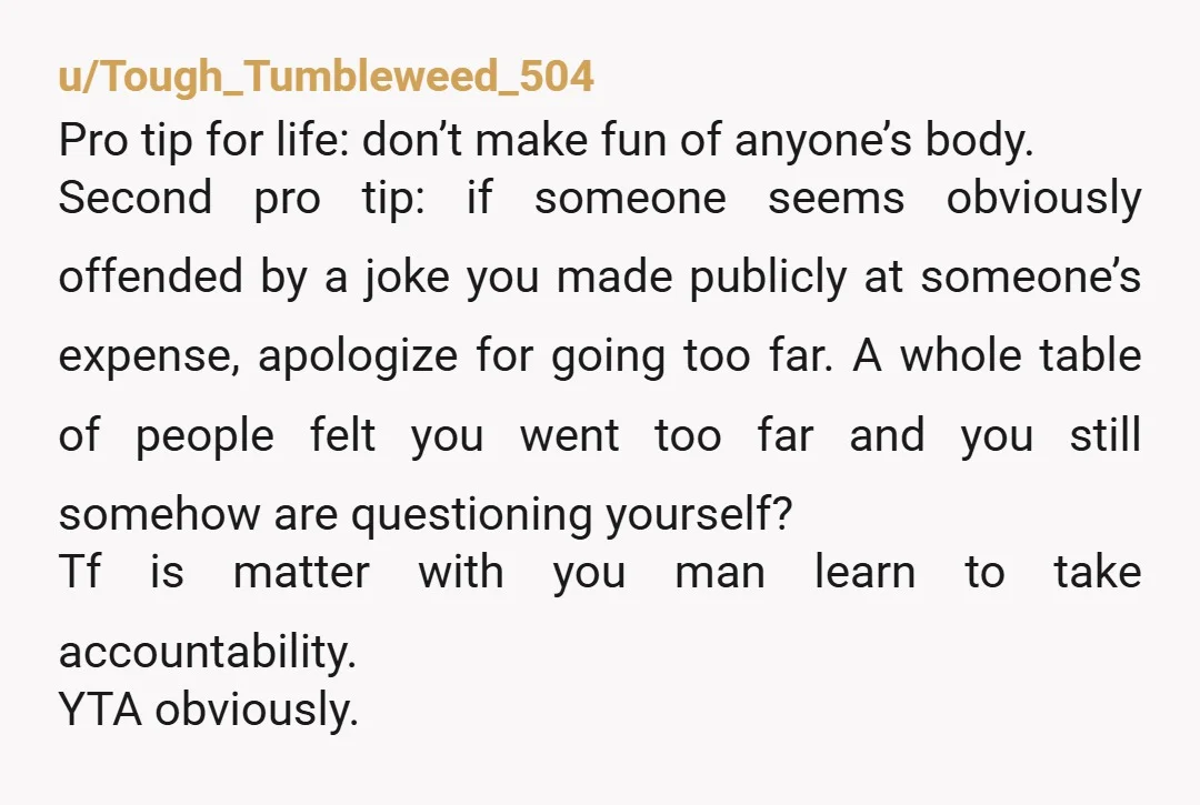 u/Tough_Tumbleweed_504 Pro tip for life: don’t make fun of anyone’s body.  Second pro tip: if someone seems obviously offended by a joke you made publicly at someone’s expense, apologize for...