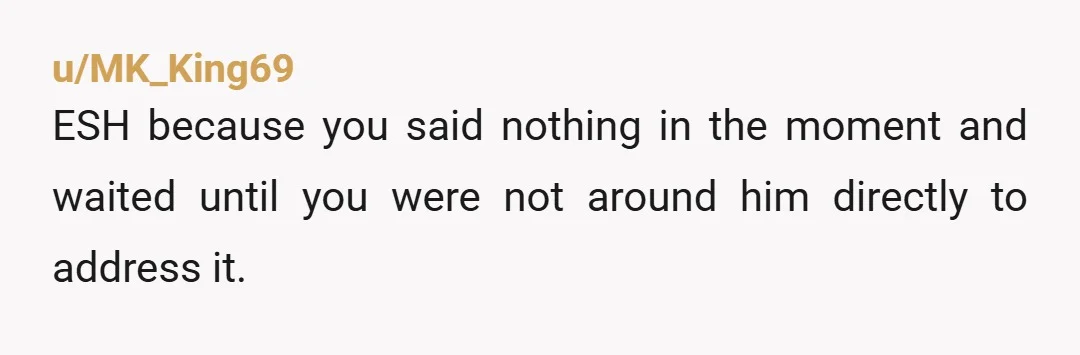 u/MK_King69
ESH because you said nothing in the moment and waited until you were not around him directly to address it.