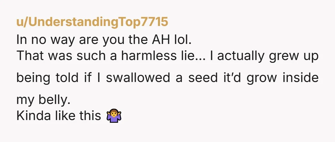 u/UnderstandingTop7715 In no way are you the AH lol. That was such a harmless lie… I actually grew up being told if I swallowed a seed it’d grow inside my...