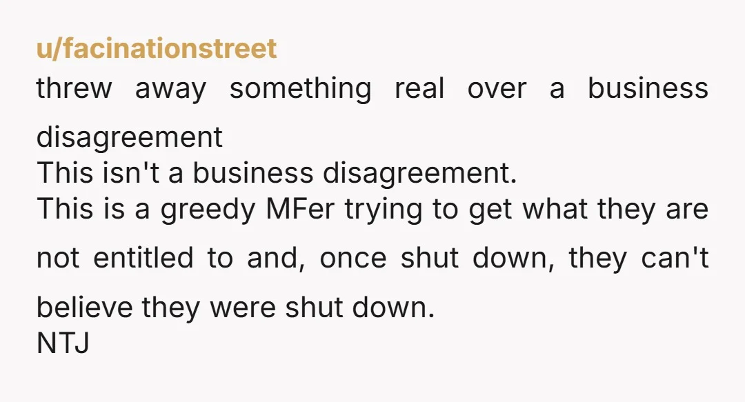 u/facinationstreet threw away something real over a business disagreement This isn't a business disagreement. This is a greedy MFer trying to get what they are not entitled to and, once...