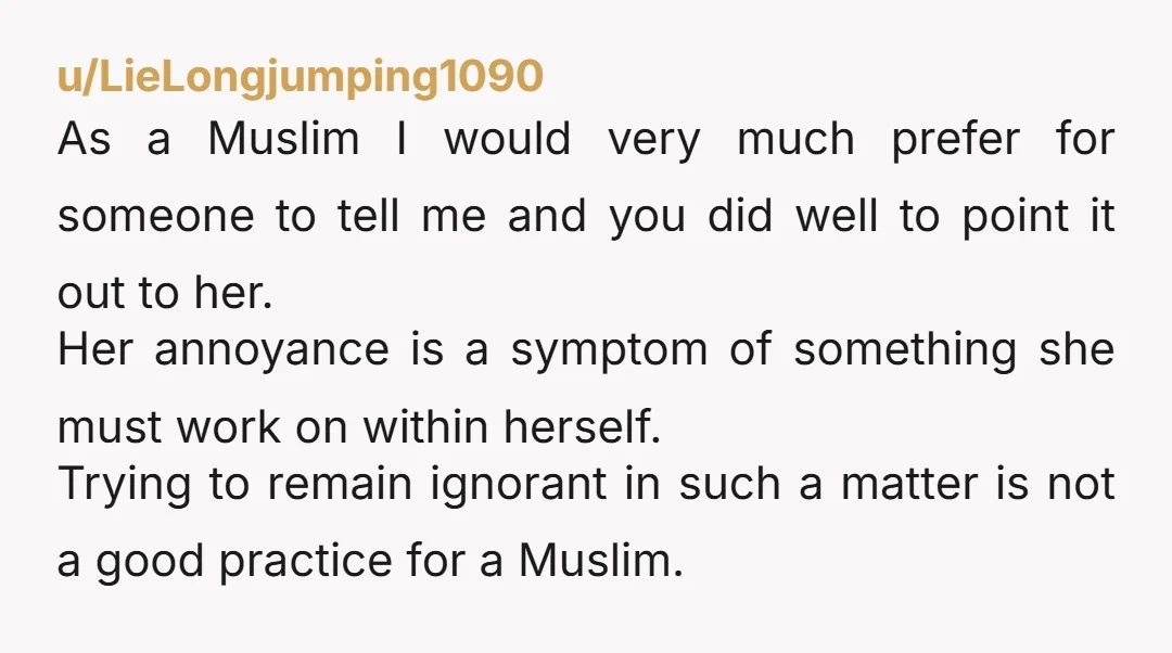 u/LieLongjumping1090 As a Muslim I would very much prefer for someone to tell me and you did well to point it out to her. Her annoyance is a symptom of...