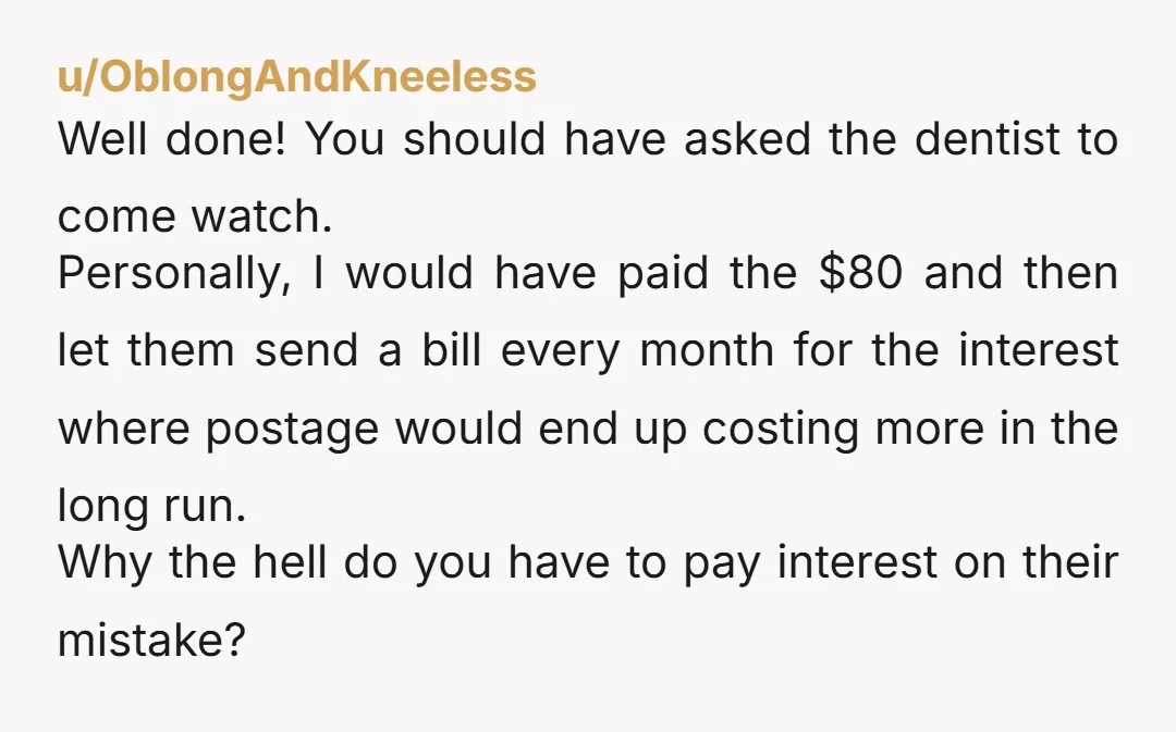 u/OblongAndKneeless Well done! You should have asked the dentist to come watch. Personally, I would have paid the $80 and then let them send a bill every month for the...