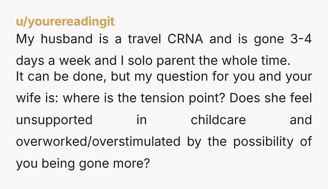 u/yourereadingit My husband is a travel CRNA and is gone 3-4 days a week and I solo parent the whole time. It can be done, but my question for you...