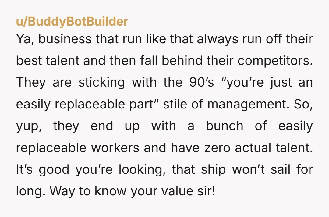 u/BuddyBotBuilder Ya, business that run like that always run off their best talent and then fall behind their competitors. They are sticking with the 90’s “you’re just an easily replaceable...
