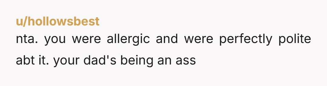 u/hollowsbest
nta. you were allergic and were perfectly polite abt it. your dad's being an ass