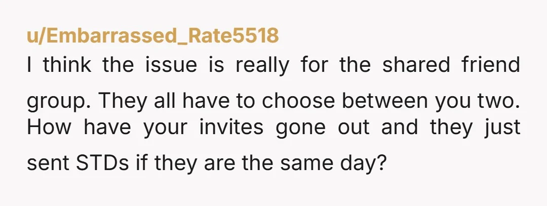 u/Embarrassed_Rate5518 I think the issue is really for the shared friend group. They all have to choose between you two. How have your invites gone out and they just sent...