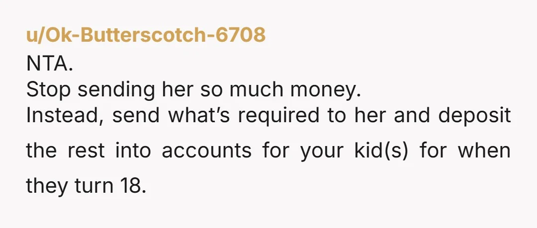 u/Ok-Butterscotch-6708
NTA.
Stop sending her so much money.
Instead, send what’s required to her and deposit the rest into accounts for your kid(s) for when they turn 18.