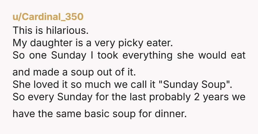 u/Cardinal_350 This is hilarious. My daughter is a very picky eater. So one Sunday I took everything she would eat and made a soup out of it. She loved it...