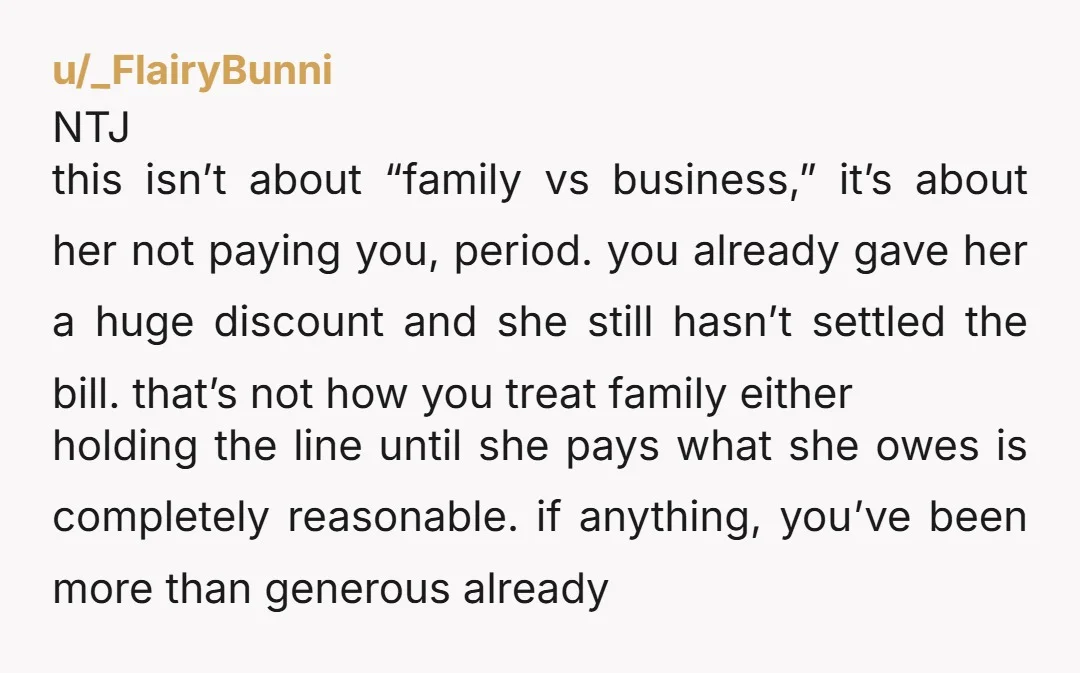 u/_FlairyBunni NTJ this isn’t about “family vs business,” it’s about her not paying you, period. you already gave her a huge discount and she still hasn’t settled the bill. that’s...