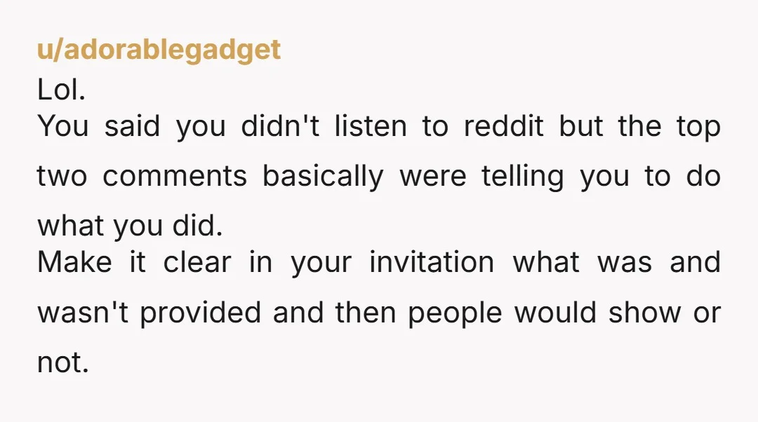 u/adorablegadget Lol. You said you didn't listen to reddit but the top two comments basically were telling you to do what you did. Make it clear in your invitation what...