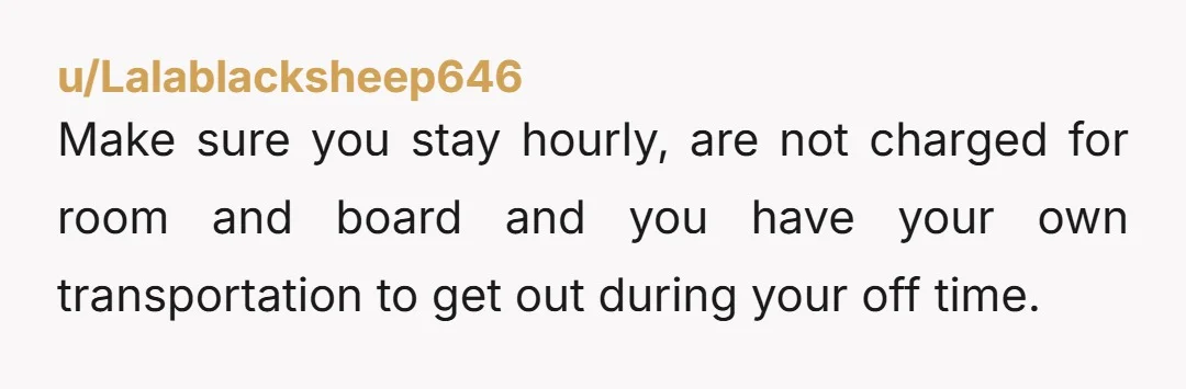 u/Lalablacksheep646
Make sure you stay hourly, are not charged for room and board and you have your own transportation to get out during your off time.