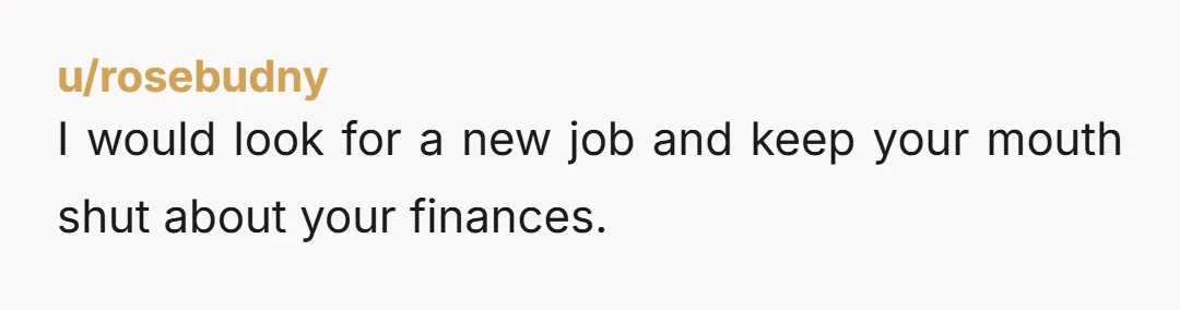 u/rosebudny
I would look for a new job and keep your mouth shut about your finances.