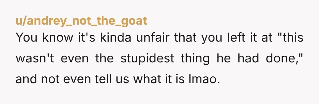 u/andrey_not_the_goat
You know it's kinda unfair that you left it at "this wasn't even the stupidest thing he had done," and not even tell us what it is lmao.