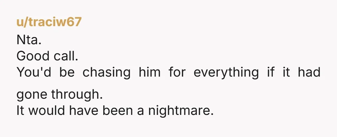 u/traciw67
Nta.
Good call.
You'd be chasing him for everything if it had gone through.
It would have been a nightmare.