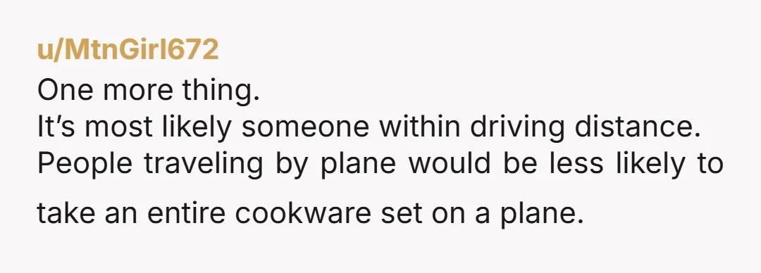 u/MtnGirl672
One more thing.
It’s most likely someone within driving distance.
People traveling by plane would be less likely to take an entire cookware set on a plane.