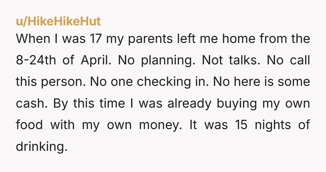 u/HikeHikeHut When I was 17 my parents left me home from the 8-24th of April. No planning. Not talks. No call this person. No one checking in. No here is...