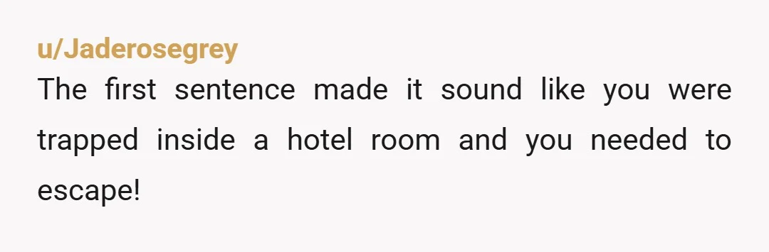 u/Jaderosegrey The first sentence made it sound like you were trapped inside a hotel room and you needed to escape!