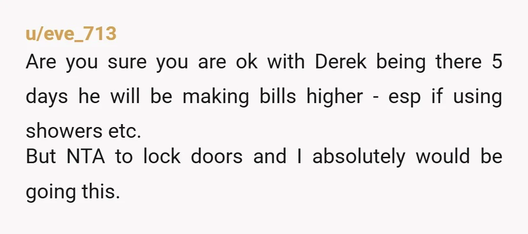 u/eve_713 Are you sure you are ok with Derek being there 5 days he will be making bills higher - esp if using showers etc. But NTA to lock doors...