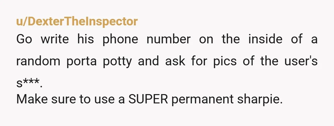 u/DexterTheInspector
Go write his phone number on the inside of a random porta potty and ask for pics of the user's s***.
Make sure to use a SUPER permanent sharpie.