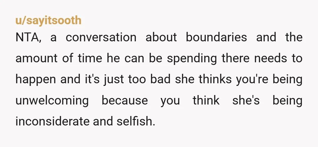 u/sayitsooth NTA, a conversation about boundaries and the amount of time he can be spending there needs to happen and it's just too bad she thinks you're being unwelcoming because...