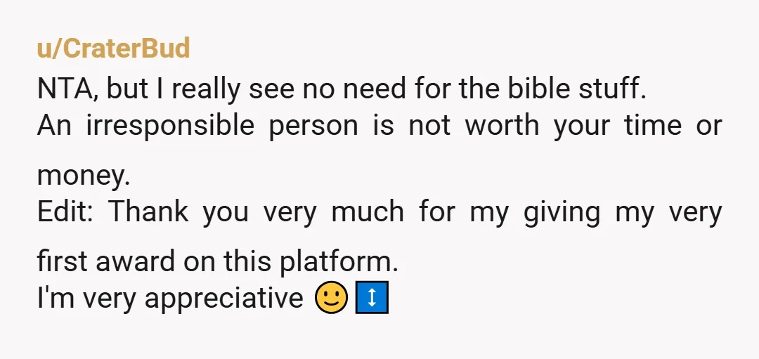 u/CraterBud NTA, but I really see no need for the bible stuff. An irresponsible person is not worth your time or money. Edit: Thank you very much for my giving...