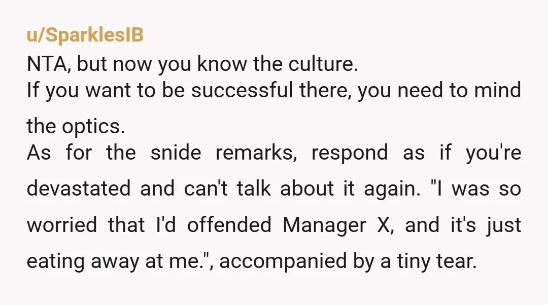 u/SparklesIB NTA, but now you know the culture. If you want to be successful there, you need to mind the optics. As for the snide remarks, respond as if you're...