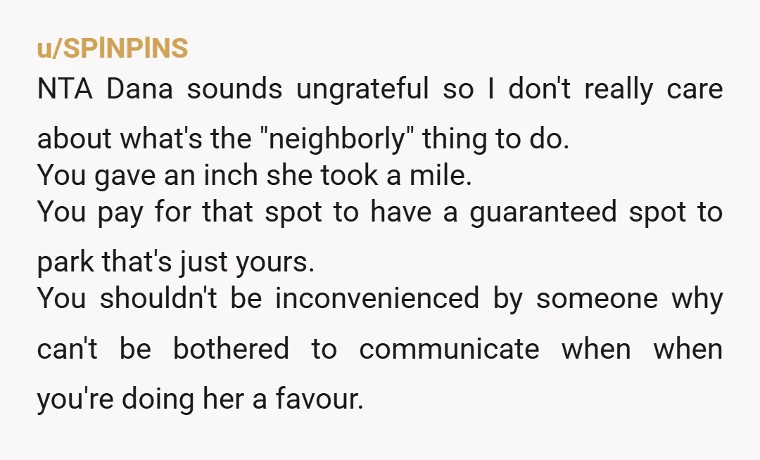 u/SPlNPlNS NTA Dana sounds ungrateful so I don't really care about what's the "neighborly" thing to do. You gave an inch she took a mile. You pay for that spot...