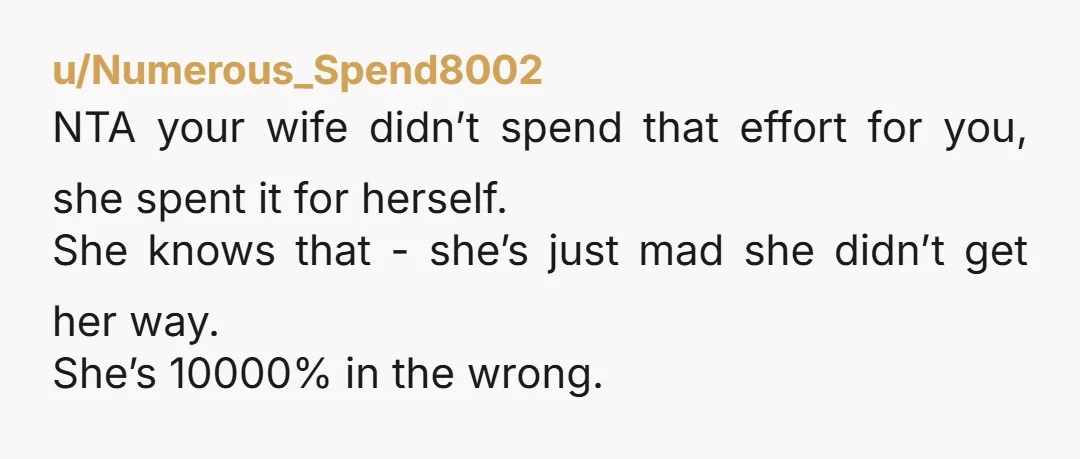 u/Numerous_Spend8002 NTA your wife didn’t spend that effort for you, she spent it for herself. She knows that - she’s just mad she didn’t get her way. She’s 10000% in...