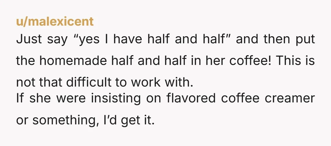 u/malexicent Just say “yes I have half and half” and then put the homemade half and half in her coffee! This is not that difficult to work with. If she...