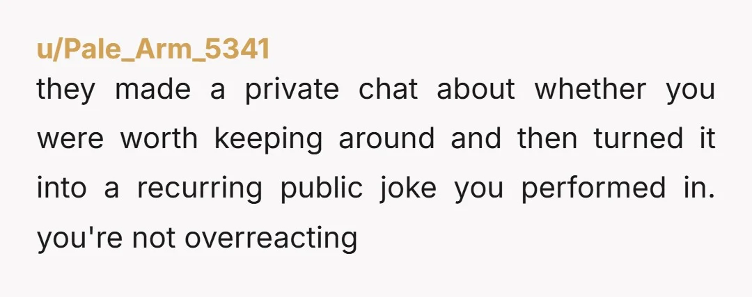 u/Pale_Arm_5341
they made a private chat about whether you were worth keeping around and then turned it into a recurring public joke you performed in. you're not overreacting