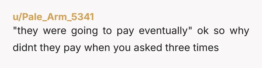 u/Pale_Arm_5341
"they were going to pay eventually" ok so why didnt they pay when you asked three times