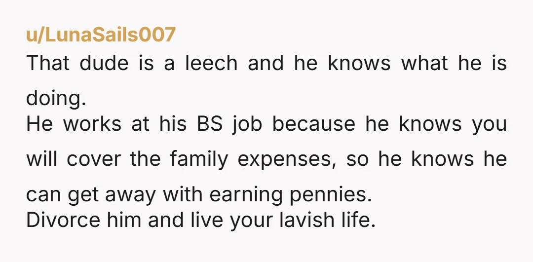 u/LunaSails007 That dude is a leech and he knows what he is doing. He works at his BS job because he knows you will cover the family expenses, so he...