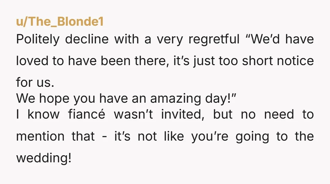 u/The_Blonde1 Politely decline with a very regretful “We’d have loved to have been there, it’s just too short notice for us. We hope you have an amazing day!” I know...