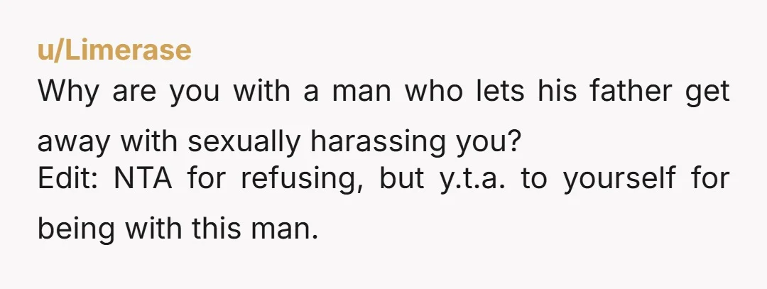 u/Limerase
Why are you with a man who lets his father get away with sexually harassing you?
Edit: NTA for refusing, but y.t.a. to yourself for being with this man.