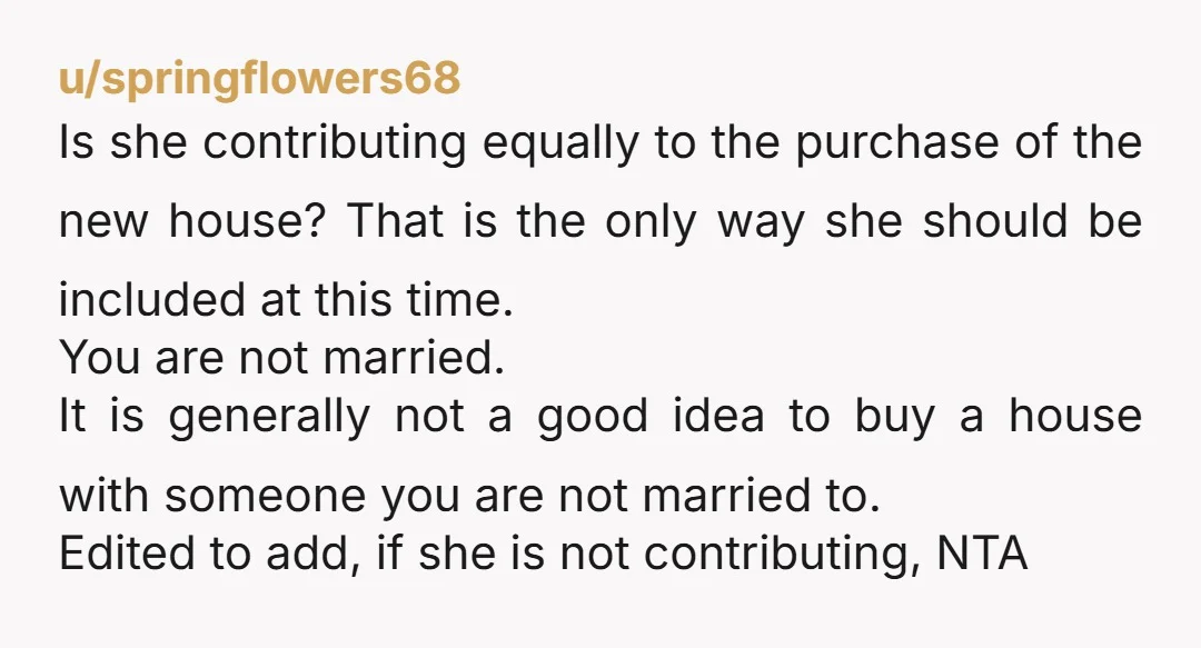 u/springflowers68 Is she contributing equally to the purchase of the new house? That is the only way she should be included at this time. You are not married. It is...