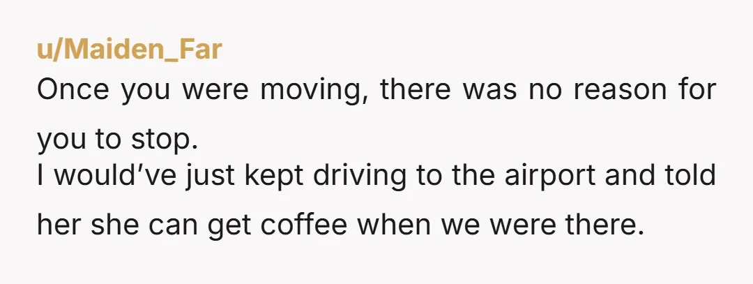 u/Maiden_Far Once you were moving, there was no reason for you to stop. I would’ve just kept driving to the airport and told her she can get coffee when we...