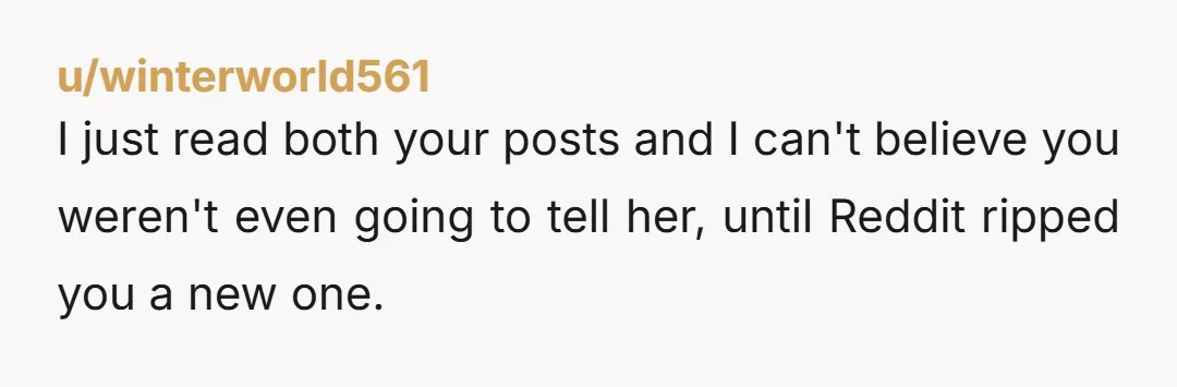 u/winterworld561
I just read both your posts and I can't believe you weren't even going to tell her, until Reddit ripped you a new one.