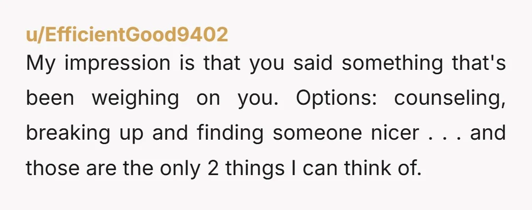 u/EfficientGood9402 My impression is that you said something that's been weighing on you. Options: counseling, breaking up and finding someone nicer . . . and those are the only 2...