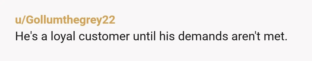 u/Gollumthegrey22
He's a loyal customer until his demands aren't met.