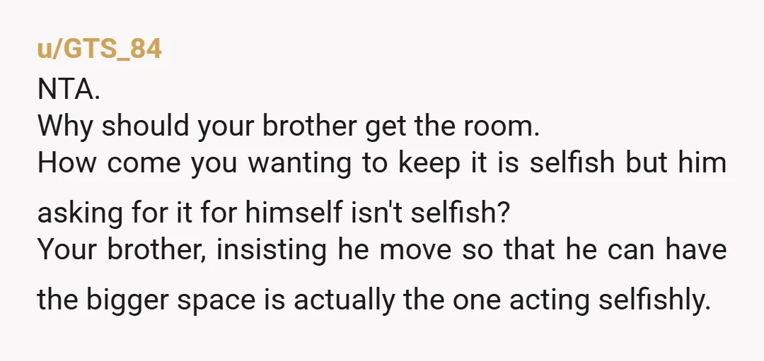 u/GTS_84 NTA. Why should your brother get the room. How come you wanting to keep it is selfish but him asking for it for himself isn't selfish? Your brother, insisting...