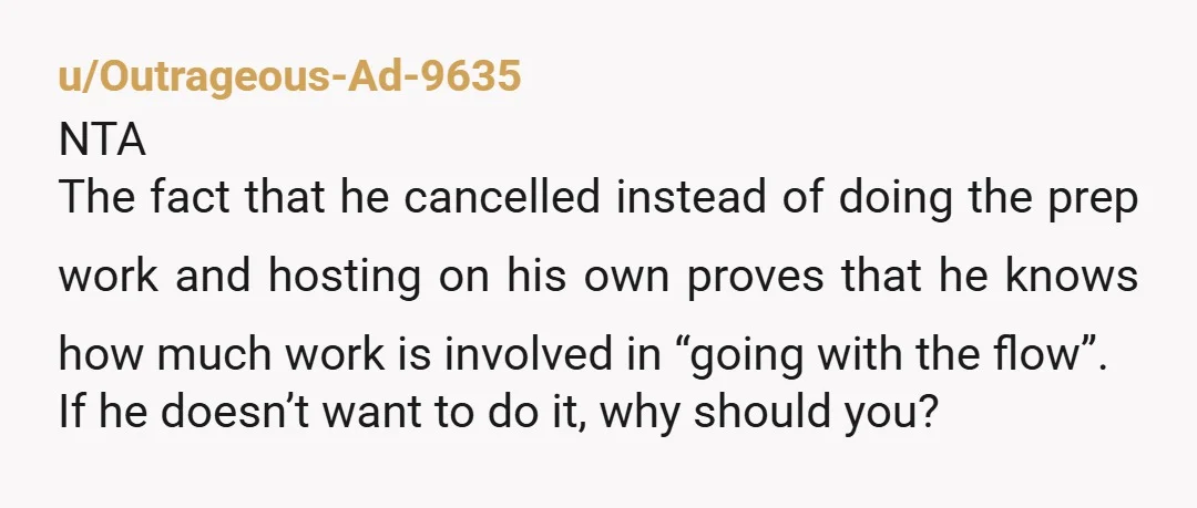 u/Outrageous-Ad-9635 NTA The fact that he cancelled instead of doing the prep work and hosting on his own proves that he knows how much work is involved in “going with...