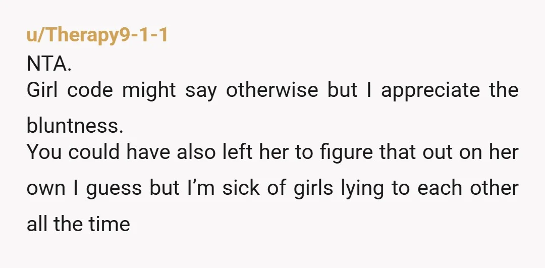 u/Therapy9-1-1 NTA. Girl code might say otherwise but I appreciate the bluntness. You could have also left her to figure that out on her own I guess but I’m sick...