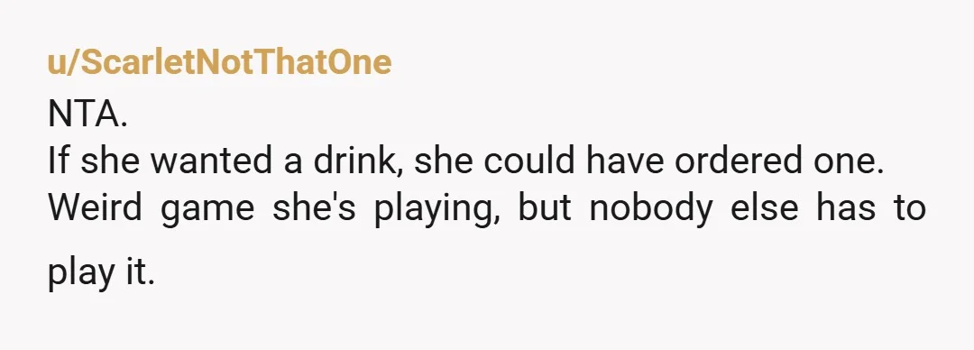 u/ScarletNotThatOne
NTA.
If she wanted a drink, she could have ordered one.
Weird game she's playing, but nobody else has to play it.
