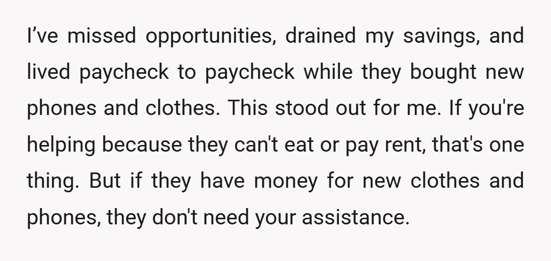 I’ve missed opportunities, drained my savings, and lived paycheck to paycheck while they bought new phones and clothes. This stood out for me. If you're helping because they can't eat...