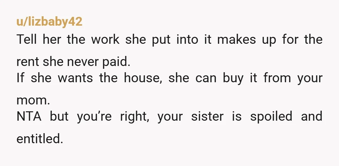 u/lizbaby42 Tell her the work she put into it makes up for the rent she never paid. If she wants the house, she can buy it from your mom. NTA...